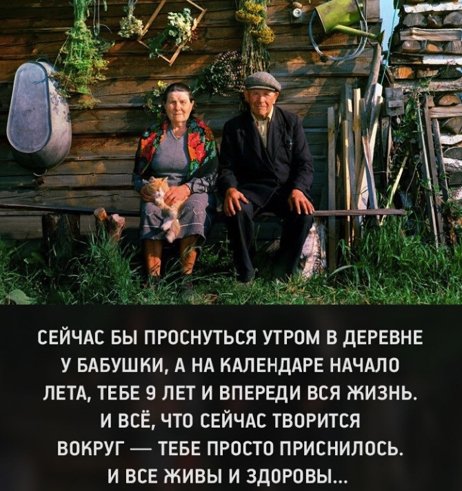 СЕЙЧАС БЫ ПРОСНУТЬСЯ УТРОМ В дЕРЕВНЕ У БАБУШКИ А НА НАЛЕНДАРЕ НАЧАЛО ЛЕТА ТЕБЕ 9 ЛЕТ И ВПЕРЕДИ ВСЯ ЖИЗНЬ И ВСЕ ЧТО СЕЙЧАС ТВОРИТСЯ ВОКРУГ ТЕБЕ ПРОСТО ПРИСНИЛОСЬ И ВСЕ ЖИВЫ И ЗДОРОВЫ