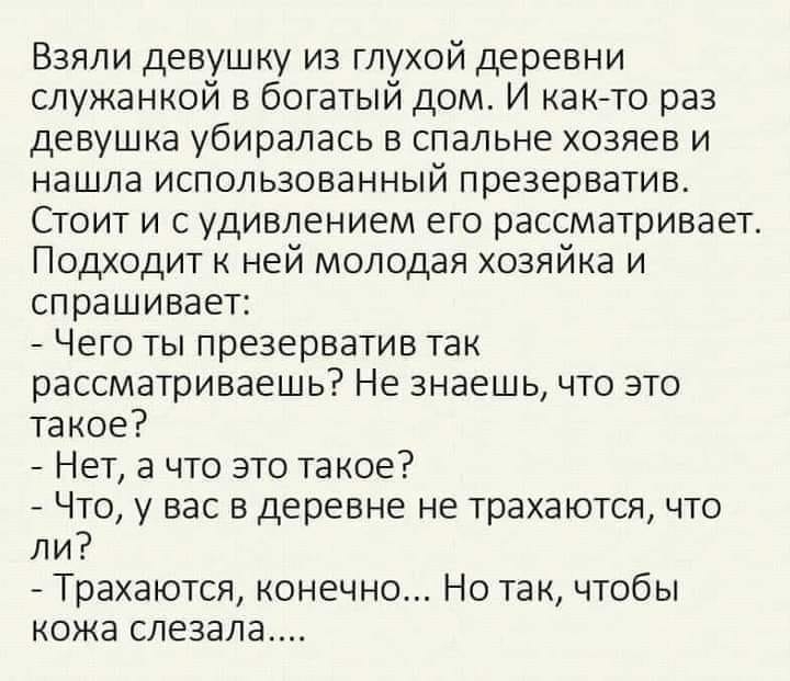 Взяли девушку из глухой деревни служанкой в богатый дом И както раз девушка убиралась в спальне хозяев и нашла использованный презерватив Стоит и с удивлением его рассматривает Подходит к ней молодая хозяйка и спрашивает Чего ты презерватив так рассматриваешь Не знаешь что это такое Нет а что это такое Что у вас в деревне не трахаются что ли Трахаются конечно Но так чтобы кожа слезала