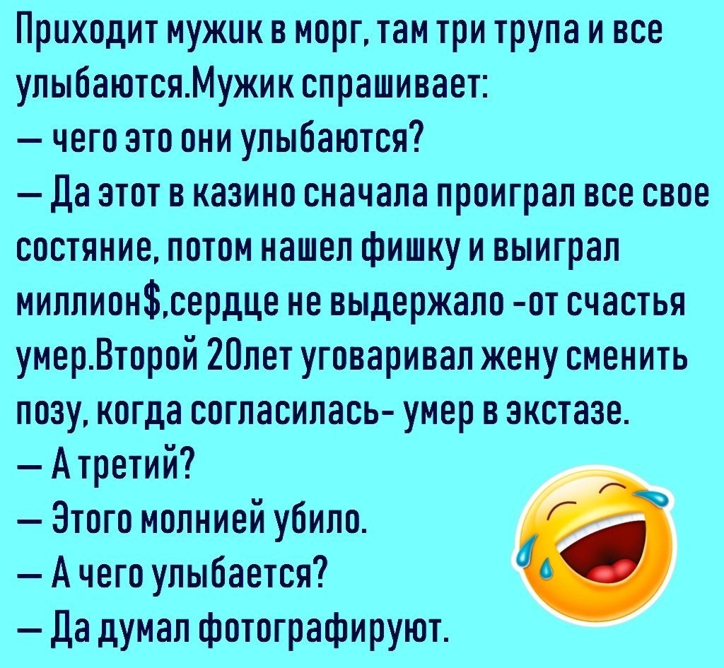 Приходит мужик в морг там три трупа и все улыбаютсяМужик спрашивает чего это они улыбаются да этот в казино сначала проиграл все свое состяние потом нашел фишку и выиграл миллионсердце не выдержало от счастья умерВторой 20лет уговаривал жену сменить позу когда согласилась умер в экстазе Атретий Этого молнией убило А чего улыбается Да думал фотографируют