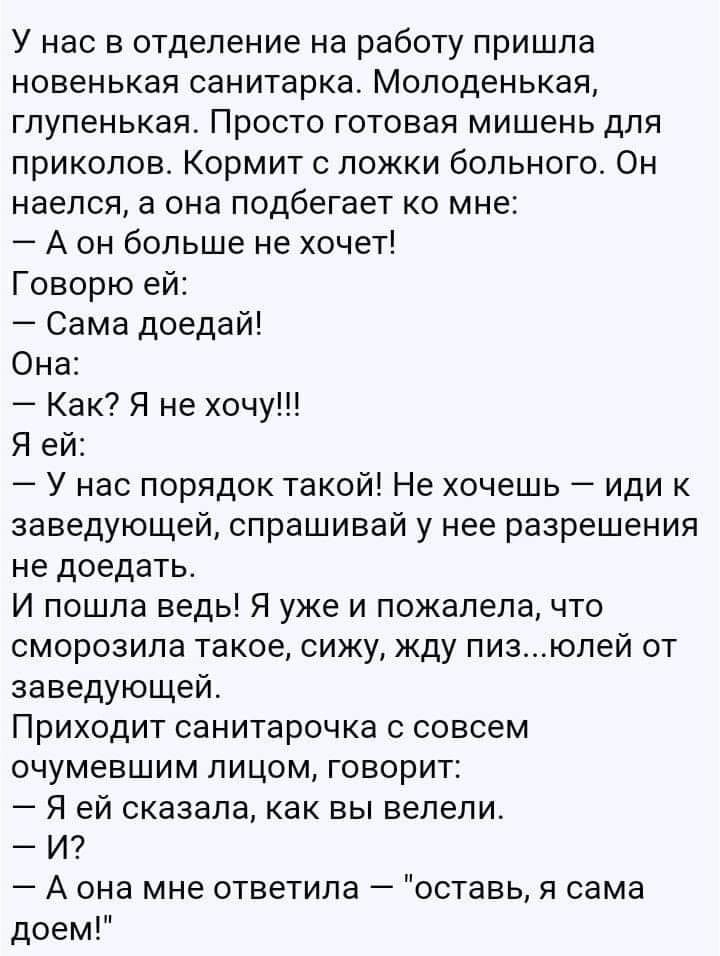 У нас в отделение на работу пришла новенькая санитарка Молоденькая глупенькая Просто готовая мишень для приколов Кормит с ложки больного Он наелся а она подбегает ко мне А он больше не хочет Говорю ей Сама доедай Она Как Я не хочу Я ей У нас порядок такой Не хочешь иди к заведующей спрашивай у нее разрешения не доедать И пошла ведь Я уже и пожалела что сморозила такое сижу жду пизюлей от заведующе