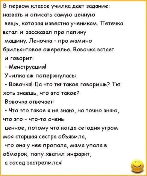 В первом классе училка дает задание назвать и описать самую ценную вещь которая известна ученикам Петечка встал и рассказал про папину машину Леночка про мамина брильянтааое ожерелье Вовочка встает и говорит Менструпция Училка ож поперхнулась Вовочка Да что ты такое говоришь Ты хоть знаешь что это такое Вовочка отвечает Что это такое я не знаю но точно знаю что это чтото очень пенное потому что ко