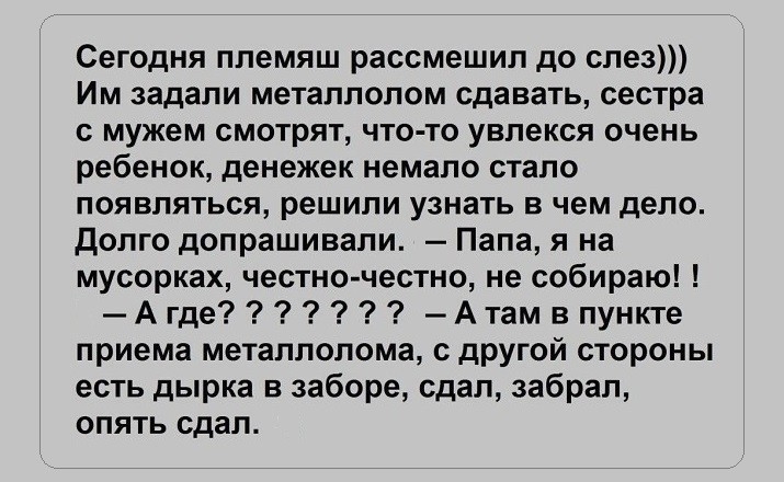 Сегодня ппемяш рассмешил до слез Им задали металлолом сдавать сестра с мужем смотрят что то увлекся очень ребенок денежек немало стало появляться решили узнать в чем дело Долго допрашивали Папа я на мусорках честно честно не собираю Агде Атам впункте приема металлолома другой стороны есть дырка в заборе сдал забрал опять сдал