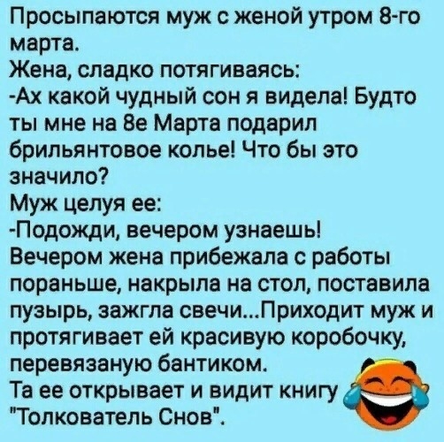 Просыпаются муж с женой утром 8го марта Жена сладко потягиваясь Ах какой чудный сон я видела Будто ты мне на Ве Марта подарил брильянтовое копье Что бы это значило Муж целуя ее Подожди вечером узнаешь Вечером жена прибежала с работы пораньше накрыла на стол поставила пузырь зажгла свечиПриходит муж и протягивает ей красивую коробочку перевязаную бантиком Та ее открывает и видит книгу Толкователь С