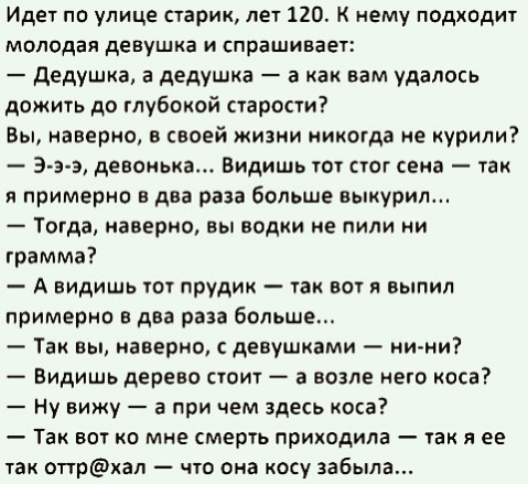 Идет по улице старик лет 120 К нему подходит Молодая девушка И спрашивает дедушка а дедушка а как вам удалось дожить до глубокой старости Вы наверно в своей жизни никогда не урили Э э э детища Видишь тот стог сеиа так и примерно в два раза больше выкурил _ ТОГАЗ наверно выводки ИЕ ПИЛИ ИИ грамма А видишь пл прудик так вы я выпил примерно в два раза больше Так вы наверно девушками ни ни Видишь дере