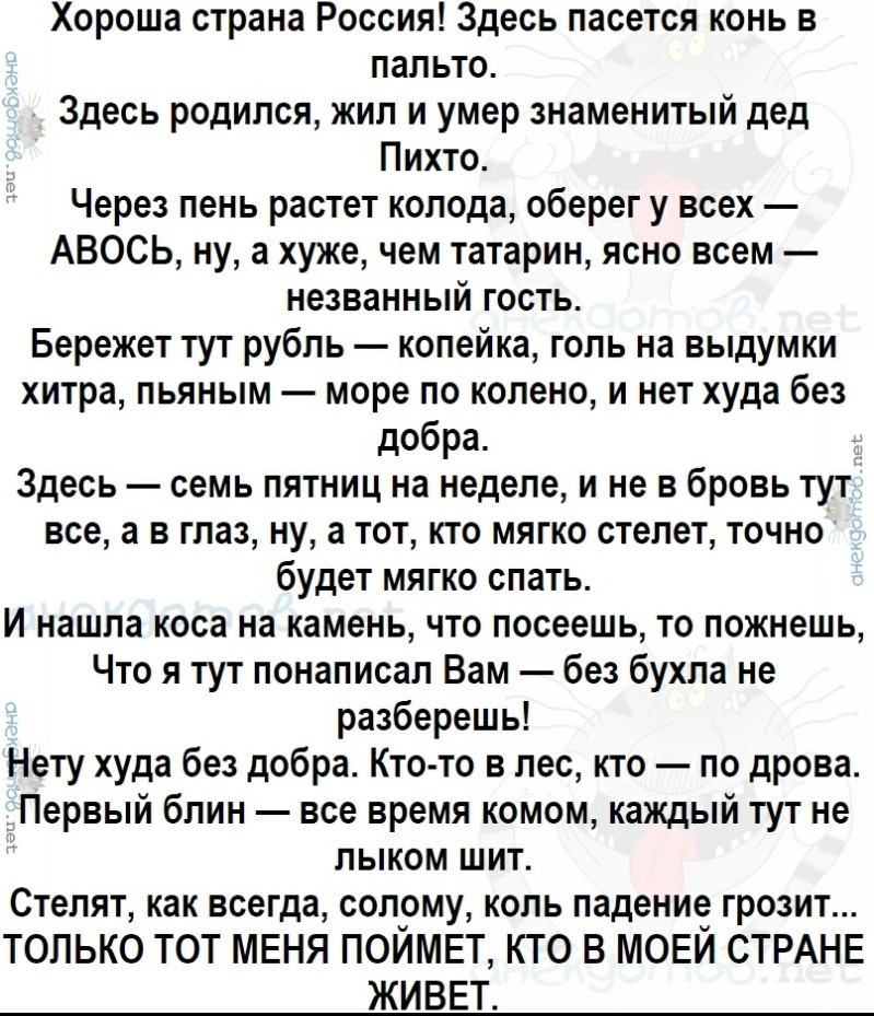 Хороша страна Россия Здесь пасется конь в пальто Здесь родился жил и умер знаменитый дед Пихто Через пень растет колода оберег у всех АВОСЬ ну а хуже чем татарин ясно всем незванный гость Бережет тут рубль копейка голь на выдумки хитра пьяным море по колено и нет худа без добра Здесь семь пятниц на неделе и не в бровь тут все а в глаз ну а тот кто мягко стелет точно будет мягко спать И нашла коса 