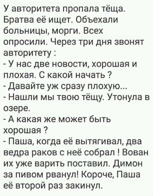У авторитета пропала тёща Братва её ищет объехали больницы морги Всех опросили Через три дня звонят авторитету У нас две новости хорошая и плохая С какой начать Давайте уж сразу плохую Нашли мы твою тёщу Утонула в озере А какая же может быть хорошая Паша когда её вытягивап два ведра раков с неё собрал Вован их уже варить поставил Димон за пивом рванул Короче Паша её второй раз закинул