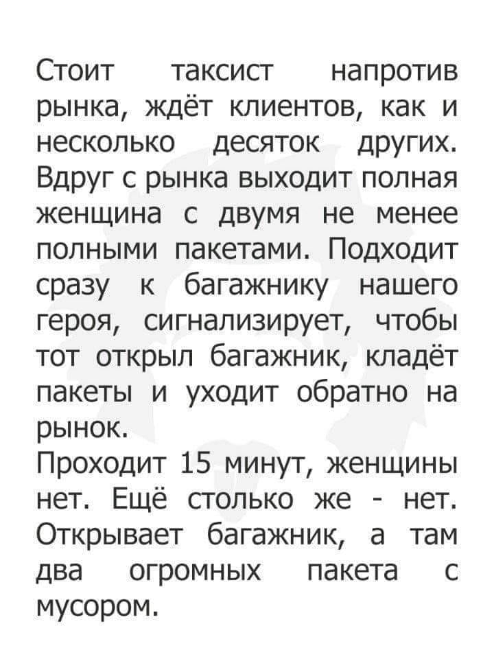 Стоит таксист напротив рынка ждёт клиентов как и несколько десяток других Вдруг с рынка выходит полная женщина с двумя не менее полными пакетами Подходит сразу к багажнику нашего героя сигнализирует чтобы тот открыл багажник кладёт пакеты и уходит обратно на рынок Проходит 15 минут женщины нет Ещё столько же нет Открывает багажник а там два огромных пакета с мусором