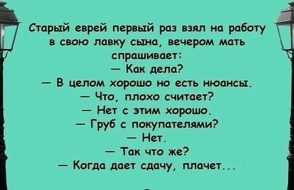 щ Старый еврей первый раз взял на работу в свою лавку сына вечером мать спрашивает Как дела _ В ЦЕЛОМ ХОРОШО НО ЕСТЬ НЮЦНСЬЪ Что плохо считает Нет с этим хорошо Груб с покупателями Нет Так что же Когда дает сдачу плачет