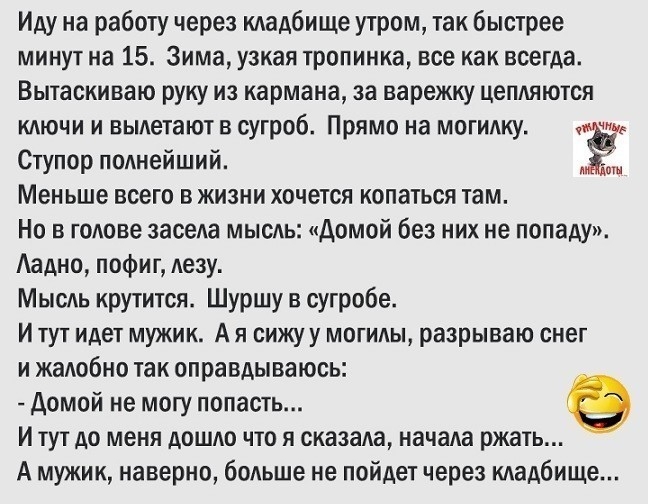 Иду на работу через кладбище утром так быстрее минут на 15 Зима узкая тропинка все как всегда Вытаскиваю руку из кармана за варежку цепляются ключи и вылетают в сугроб Прямо на могилку чт Ступор полнейший ЁЁ Меньше всего в жизни хочется копаться там Но в голове засела мысль Домой без них не попаду Аадно пофиг лезу Мысль крутится Шуршу в сугробе И тут идет мужик А я сижу у могилы разрываю снег и жа