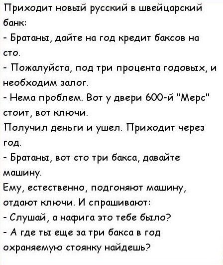 Приходит новый русский в швейцарский бан Братаны дайте на год кредит баксов на сто Пожалуйста под три процента годовых и необходим залог Нема проблем Вот у двери 600 й Мерс стоит вот ключи Получил деньги и ушел Приходит через год Братаны вот сто три бакса давайте машину Ему естественно подгоняют машину отдают ключи И спрашивают Слушай а насрига это тебе было А где ты еще за три бакса в год охраняе