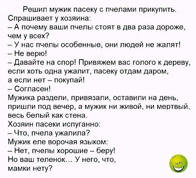 Решил мужик пасеку пчелами прикупить Спрашивает у хозяина А почему ваши пчелы стоят в два раза дороже чем у всех У нас пчелы особенные они людей не жапят Не верю Давайте на спор Привяжем вас голого к дереву если хоть одна ужапит пасеку отдам даром а если нет покупай Согласен Мужика раздели привязали оставили на день пришли под вечер а мужик ни живой ни мертвый весь белый как стена Хозяин пасеки ис