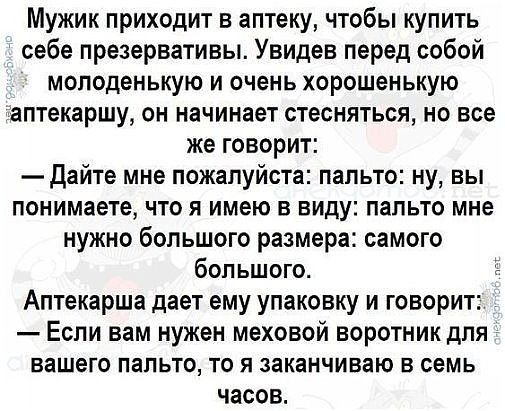 Мужик приходит в аптеку чтобы купить себе презервативы Увидев перед собой молоденькую и очень хорошенькую аптекаршу он начинает стесняться но все же говорит Дайте мне пожалуйста пальто ну вы понимаете что я имею в виду пальто мне нужно большого размера самого большого 1 Аптекарша дает ему упаковку и говорит Если вам нужен меховой воротник для вашего пальто то я заканчиваю в семь часов