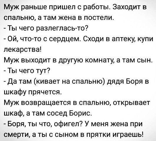 Муж раньше пришел с работы Заходит в спальню а там жена в постели Ты чего разлегпась то Ой чт07то сердцем Сходи в аптеку купи лекарства Муж выходит в другую комнату а там сын Ты чего тут Да там кивает на спальню дядя Боря в шкафу прячется Муж возвращается В СПЗПЬНЮ открывает шкаф а там сосед Борис Боря ты что офигел У меня жена при смерти а ты с сыном в прятки играешь