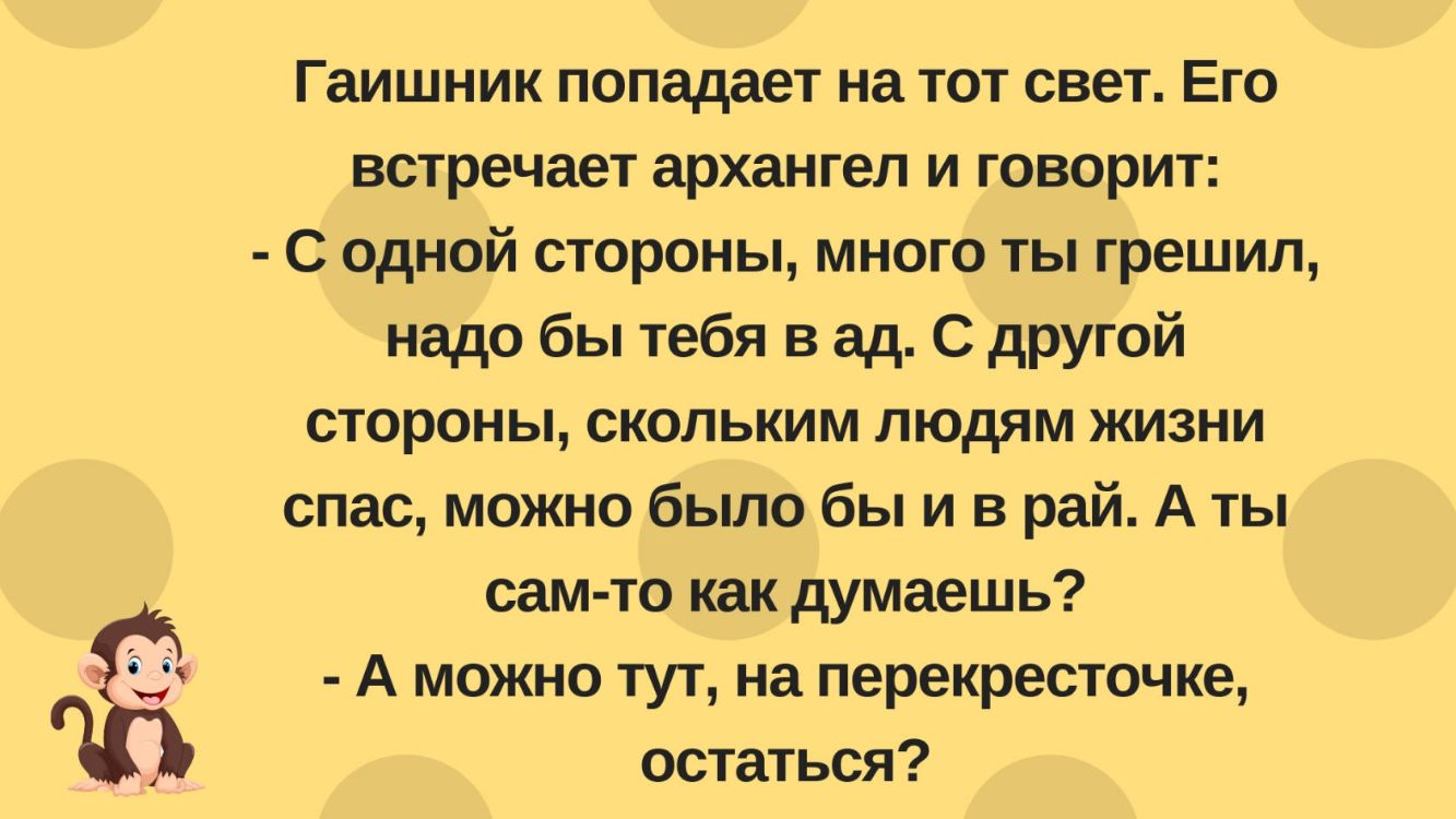 Гаишник попадает на тот свет Его встречает архангел и говорит С одной стороны много ты грешил надо бы тебя в ад С другой стороны скольким людям жизни спас можно было бы и в рай А ты сам то как думаешь А можно тут на перекресточке остаться
