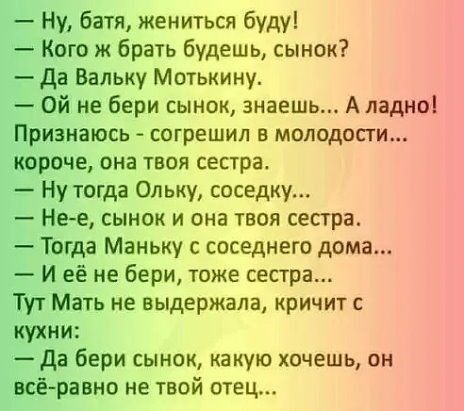 Ну батя жениться буду Кого ж брать будешь сынок да Вальку Мотькину Ой не бери сынок знаешь А ладно Признаюсь согрешил в молодости короче она твоя сестра Ну тогда Ольку соседку Не е сынок и она твоя сестра Тогда Маньку с соседнего дома И её не бери тоже сестра Тут Мать не выдержала кричит с кухни да бери сынок какую хочешь он всё равно не твой отец