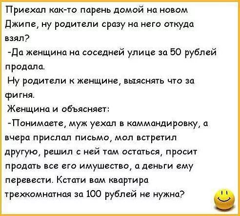 Приехал как то парень домой на новом джипе ну родители сразу на него откуда взял Да женщина на соседней улице за 50 рублей продала Ну родители к женщине выяснять что за фигня Женщина и объясняет Понимаете муж уехал в каммпндировку а вчера прислал письмо мол встретил другую решил ней там остаться просит продать все его имущество дденьги ему перевести Кстати впм квартира трехкомнатная за 100 рублей 