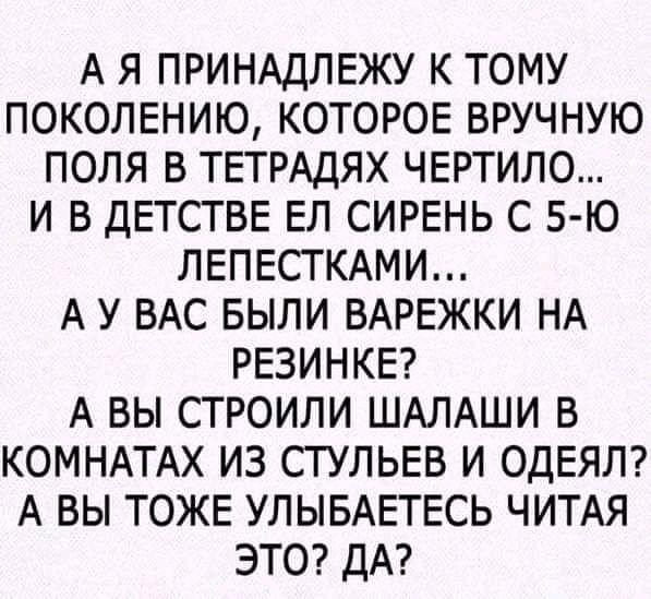 А Я ПРИНАДЛЕЖУ К ТОМУ ПОКОЛЕНИЮ КОТОРОЕ ВРУЧНУЮ ПОЛЯ В ТЕТРАДЯХ ЧЕРТИЛО И В ДЕТСТВЕ ЕЛ СИРЕНЬ С 5 Ю ЛЕПЕСТКАМИ А У ВАС БЫЛИ ВАРЕЖКИ НА РЕЗИНКЕ А ВЫ СТРОИЛИ ШАЛАШИ В КОМНАТАХ ИЗ СТУЛЬЕВ И ОДЕЯЛ А ВЫ ТОЖЕ УЛЫБАЕТЕСЬ ЧИТАЯ ЭТО ДА