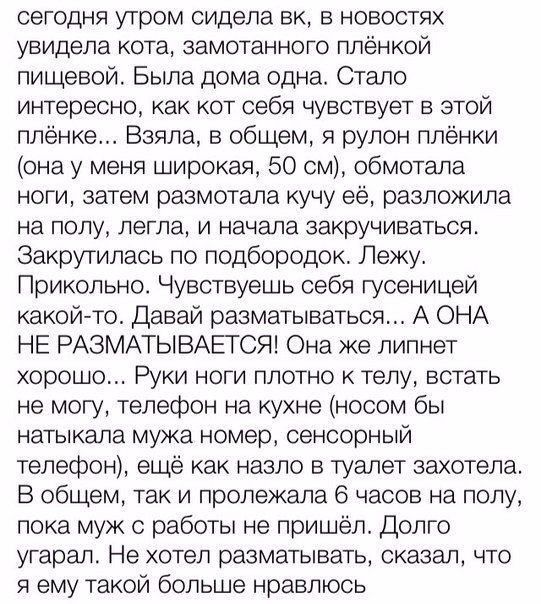 сегодня утром сидела вк в новостях увидела кота замотанного плёнкой пищевой Была дома одна Стало интересно как кот себя чувствует в этой плёнке Взяла в общем я рулон плёнки она у меня широкая 50 см обмотала ноги затем размотапа кучу её разложила на полу легла И начала закручиваться Закрутилась по подбородок Лежу Прикольно Чувствуешь себя гусеницей какой то Давай разматываться А ОНА НЕ РАЗМАТЫВАЕТС