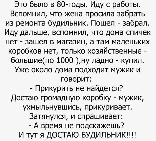 Это было в 80 годы Иду с работы Вспомнил что жена просила забрать из ремонта будильник Пошел забрал Иду дальше вспомнил что дома спичек нет зашел в магазин а там маленьких коробков нет только хозяйственные большиепо 1000 ну ладно купил Уже около дома подходит мужик и говорит Прикурить не найдется Досгаю громадную коробку мужик ухмыльнувшись прикуривает Затянупся и спрашивает А время не подскажешь 