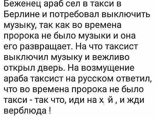 Беженец араб сел в такси в Берлино и потребовал выключить музыку так как во времена пророка не было музыки и она его развращает На что таксист выключил музыку и вежливо открыл дверь На возмущение араба таксист на русском ответил что во времена пророка не было такси так что иди на х й и жди верблюда