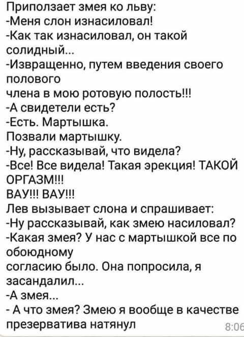 Приползает змея ко льву Меня слон изнасиловал Как так изнасиловал он такой солидный Извращение путем введения своего полового члена в мою ротовую полость А свидетели есть Есть Мартышка Позвали мартышку Ну рассказывай что видела Все Все видела Такая эрекция ТАКОЙ ОРГАЗМ ВАУ ВАУ Лев вызывает слона и спрашивает Ну рассказывай как змею насиловал Какая змея У нас с мартышкой все по обоюдному согласию б