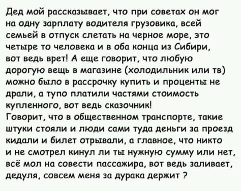 двд мой рассказывает что при советах он мог на одну зарплату водителя грузовика всей семьей в отпуск слетать на черное мире это четыре то человека и в абв конца из Сибири вот ведь врет А еще говорит что любую дорогую вещь в магазине холодильник или тв можно было в рассрочку купить и проценты и дрпли тупо плотили частями стоимость купленного вот ведь сказочник Говорил что в общественном транспорте 
