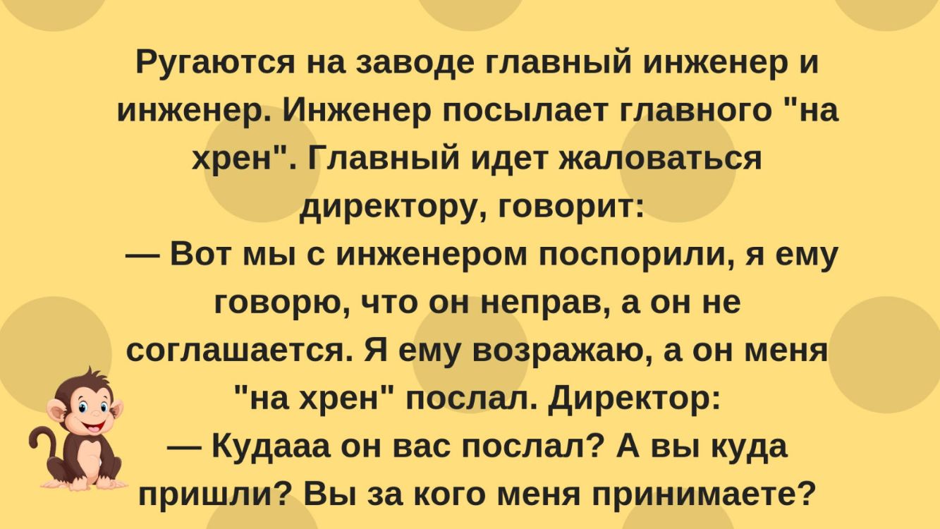 Ругаются на заводе главный инженер и инженер Инженер посылает главного на хрен Главный идет жаловаться директору говорит Вот мы с инженером поспорили я ему говорю что он неправ а он не соглашается Я ему возражаю он меня на хрен послал директор Кудааа он вас послал А вы куда пришли Вы за кого меня принимаете