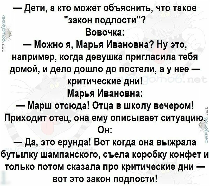 Дети а кто может объяснить что такое закон подлости Вовочка Можно я Марья Ивановна Ну это например когда девушка пригласила тебя домой и дело дошло до постели а у нее критические дни Марья Ивановна Марш отсюда Отца в школу вечером Приходит отец она ему описывает ситуацию Он Да это ерунда Вот когда она выжрала бутылку шампанского съела коробку конфет и только потом сказала про критические дни вот э