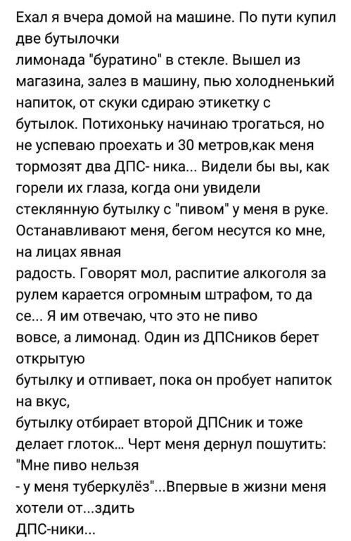 Ехал я вчера домой на машине По пути купил две бутылочки лимонада буратино в стекле Вышел из магазина залез в машину пью холодненький напиток от скуки сдираю этикетку бутылок Потихоньку начинаю трогаться но не успеваю проехать и 30 метровкак меня тормозят два дПС ника Видели бы вы как горели их глаза когда они увидели стеклянную бутылку с пивом у меня в руке Останавливают меня бегом несутся ко мне