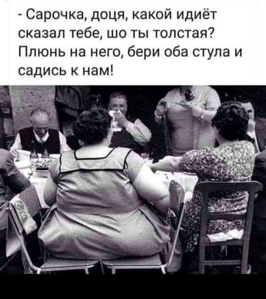 Сарочка доця какой идиёт сказал тебе шо ты толстая Плюнь на него бери оба стула и садись нам