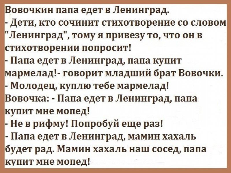 Вовочкин папа едет в Ленинград дети кто сочинит стихотворение со словом Ленинград тому я привезу то что он в стихотворении попросит Папа едет в Ленинград папа купит мармелад говорит младший брат Вовочки Молодец куплю тебе мармелад Вовочка Папа едет в Ленинград папа купит мне мопед Не в рифму Попробуй еще раз Папа едет в Ленинград мамин хахаль будет рад Мамин хахаль наш сосед папа купит мне мопед