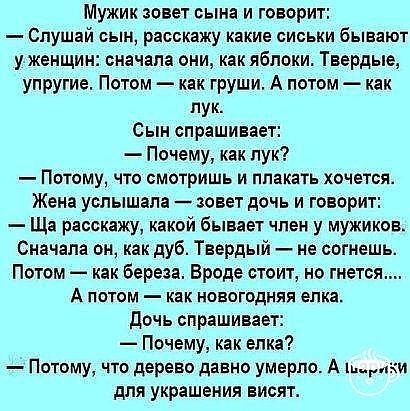 Мужик зовет сына и говорит Слушай сын расскажу какие сиськи бывают у женщин сначала они как яблоки Твердые упругие Потом как груши А потом как пук Сын спрашивает Почему как пук Потому что смотришь и плакать хочется Жена услышала зовет дочь и говорит Ща расскажу какой бывает член у мужиков Сначала он как дуб Твердый не согмешь Потом как Береза Вроде стоит но гнется А ПОТОМ _ КЯК НОВОГОДНЯЯ елка доч