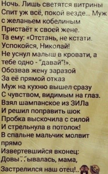Ночь Лишь светятсч витрины Спит уж всё покои везде Муж с желаньем кобелиным Пристаёт к своей жене Та ему кОтсТзнь не кстати Успокойся Николай Не уснул малыш в кровати а тебе одно давайт обозвав жену заразой За её прямой отказ Муж на кухню вышепсразу с чувством видимым на глаз Взял шампанское из ЗИЛа _И решил поправить шок Пробка выскочила с силой И стрельнула в потолок в спальне мальчик мопвит пря