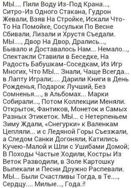 мы Пили Воду ИзПод Крана СитроИз Одного стакана Гудрон Жевапи Взяв На Стройке Искали Чтой То На Помойке сосульки По Весне сбивали Лизапи и Хрустя Съедали мы Двор На двор Дрались Бывало и доставалось Нам Немало Спектакли Ставили в Беседке На Радость Бабушкам Соседкам Из Игр Многих Что мы знали Чаще Всегда в Лету Играли дарили Книги в День Рожденья Подарок Лучший Без Сомненья в Альбомах Марки Собира