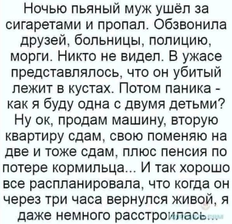 Ночью пьяный муж ушёл за сигаретами и пропал обзвонила друзей больницы полицию морги Никто не видел В ужасе представлялось что он убитый лежит в кустах Потом паника как я буду одна с двумя детьми Ну ок продам машину вторую квартиру сдам свою поменяю на две и тоже сдам плюс пенсия по потере кормильца И так хорошо все распланировапа что когда он через три часа вернулся живой я даже немного расстроил