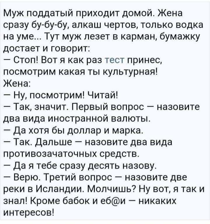 Муж поддатый приходит домой Жена сразу бу бу бу алкаш чертов только водка на уме Тут муж лезет в карман бумажку достает и говорит Стоп Вот я как раз тест принес посмотрим какая ты культурная Жена Ну посмотрим Читай Так значит Первый вопрос назовите два вида иностранной валюты Да хотя бы доллар и марка Так Дальше назовите два вида противозачаточных средств да я тебе сразу десять назову Верю Третий 