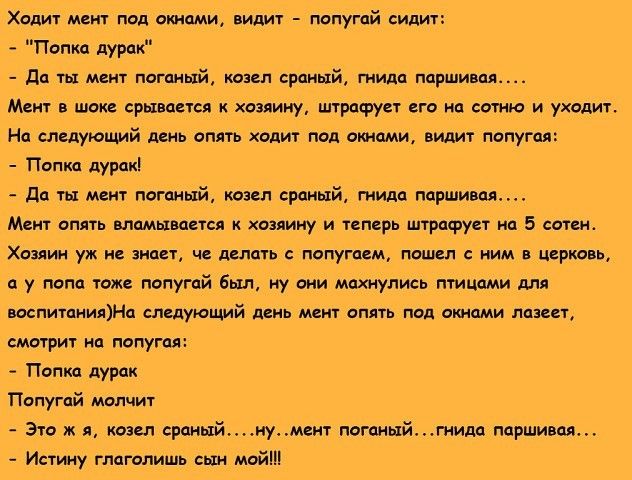 Ходит мвит под винами видит попугай сидиу Попка дурак да ты мен т псганый таит сраный гнили парти и Мент в шоке срывается Хозяину штрафует его на сотню и уходит На следующий день апять ходит под окнами видит попугаи Попка дурак да ты мент поганый козел сраный гиида парти дал Мент опять вламывастся хозяину и теперь штрафует на 5 сони Хозяин уж не знает ч млять попугаем пошел с ним в цсркавь у попа 
