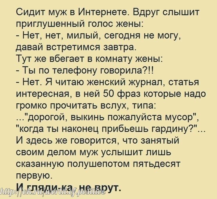 Сидит муж в Интернете Вдруг слышит приглушенный голос жены Нет нет милый сегодня не могу давай встретимся завтра Тут же вбегает в комнату жены Ты по телефону говорила Нет Я читаю женский журнал статья интересная в ней 50 фраз которые надо громко прочитать вслух типа дорогой выкинь пожалуйста мусор когда ты наконец прибьешь гардину И здесь же говорится что занятый своим делом муж услышит лишь сказа