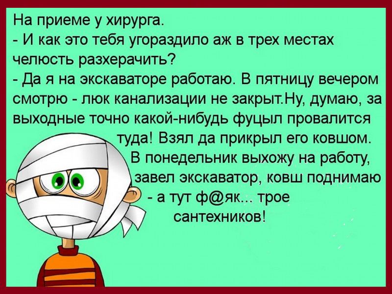 На приеме у хирурга И как это тебя угораздило аж в трех местах челюсть разхерачить Да я на экскаваторе работаю В пятницу вечером смотрю люк канализации не закрытНу думаю за выходные точно какой нибудь фуцыл провалится туда Взял да прикрыл его ковшом В понедельник выхожу на работу завел экскаватои ковш поднимаю а тут фяк трое сантехников