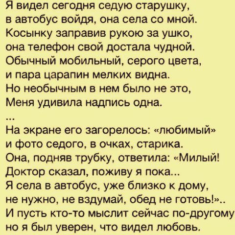 Я видел сегодня седую старушку в автобус войдя она села со мной Косынку заправив рукою за ушко она телефон свой достала чудной Обычный мобильный серого цвета и пара царапин мелких видна Но необычным в нем было не это Меня удивила надпись одна На экране его загорелось любимый и фото седого в очках старика Она подняв трубку ответила Милый Доктор сказал поживу я пока Я села в автобус уже близко к дом