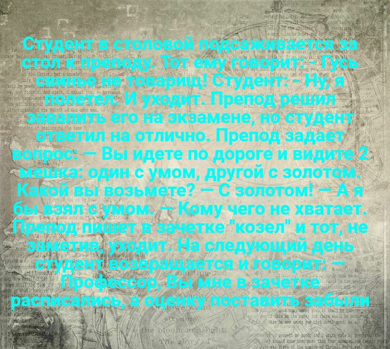 г к _ _ Студент в столовой подсаживаетснза стол к преподу Тот ему говорит Гусь свинье не товарищ Студент Ну я полетел И уходит Препод решил завалить его на экзамене но студент ответил на отлично Препод задает вопрос Вы идете по дороге и видите 2 мешка один с умом другой с золотом Какой вы возьмете С золотом А я бы взял с умом Кому чего не хватает Препод пишет в зачетке козел и тот не заметив уходи