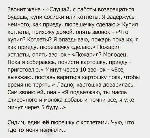 Звонит жена Слушай с работы возвращаться будешь купи сосиски или котлеты Я задержусь немного как приеду пюрешечку сделаю Купил котлеты прихожу домой опять звонок Что купил Котлеты я опаздываю пожарь пока их я как приеду пюрешечку сделаю Пожарип котлеты опять звонок Пожарил Молодец Пока я собираюсь почисти картошку приеду приготовлю Минут через 10 звонок Все выезжаю поставь вариться картошку пока ч