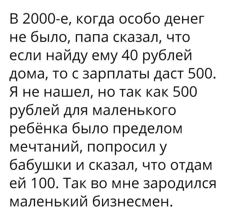 В 2000е когда особо денег не было папа сказал что если найду ему 40 рублей дома то с зарплаты даст 500 Я не нашел но так как 500 рублей для маленького ребёнка было пределом мечтаний попросил у бабушки и сказал что отдам ей 100 Так во мне зародился маленький бизнесмен