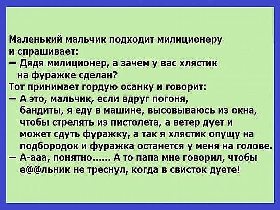 Маленький мальчик подходит милиционеру и спрашивает дядя милиционер а зачем у вас хлястик на фуражке сделан Тот принимает гордую осанку и говорит А это мальчик если вдРУг погоня бандиты я еду в машине высовываюсь из окна чтобы стрелять из пистолета а ветер дует и может сдуть фуражку а так я хпястик опущу на подбородок и фуражка останется у меня на голове А ааа понятно А то папа мне говорил чтобы е