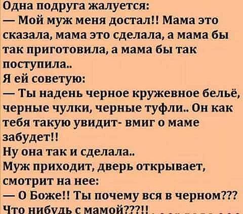 Одна подруга жалуется Мой муж меня достали Мама это сказала мама это сделала а мама бы так приготовила а мама бы так 1посгупила ей советую Ты надень черное кружевное бельё ачерные чулки черные туфли Он как тебя такую увидит вмиг о маме забудет Ну она так и сделала Муж приходит дверь открывает чсмотрит на нее О Боже Ты почему вся в черном Что нибудь смамой _ _ _ _ _ _ _