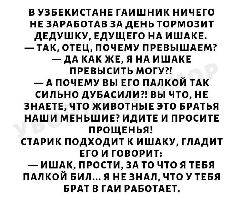 ВУЗБЕКИСТАНЕ ГАИШНИК НИЧЕГО НЕ ЗАРАБОТАВ ЗА дЕНЬ ТОРМОЗИТ дЕдУШКУ ЕДУЩЕГО НА ИШАКЕ ТАК ОТЕЦ ПОЧЕМУ ПРЕВЫШАЕМ дА КАК ЖЕ Я НА ИШАКЕ ПРЕВЫСИТЬ МОГУ А ПОЧЕМУ ВЫ ЕГО ПАЛКОЙ ТАК СИЛЬНО дУБАСИЛИ ВЫ ЧТО НЕ ЗНАЕТЕ ЧТО ЖИВОТНЫЕ ЭТО БРАТЬЯ НАШИ МЕНЬШИЕ ИДИТЕ И ПРОСИТЕ ПРОЩЕНЬЯ СТАРИК ПОДХОДИТ К ИШАКУ ГЛАдИТ ЕГО И ГОВОРИТ ИШАК ПРОСТИ ЗА ТО ЧТО Я ТЕБЯ ПАЛКОЙ БИЛ Я НЕ ЗНАЛ ЧТО У ТЕБЯ БРАТ В ГАИ РАБОТАЕТ