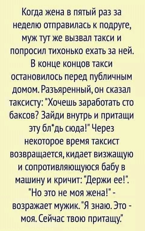 Когда жена в пятый раз за неделю отправилась к подруге муж тут же вызвал такси и попросил тихонько ехать за ней В конце концов такси остановилось перед публичным домом Разъяренный он сказал таксисту Хочешь заработать сто баксов Зайди внутрь и притащи эту блдь сюда Через некоторое время таксист возвращается кидает визжащую и сопротивляющуюся бабу в машину и кричит Держи ее Но это не моя жена возраж