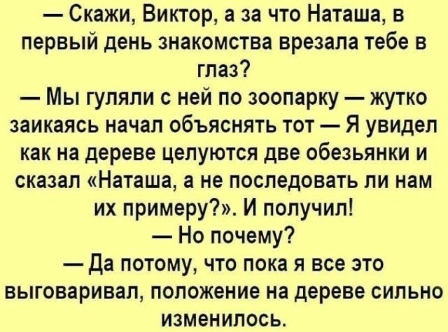 Скажи Виктор а за что Наташа в первый день знакомства врезала тебе в глаз Мы гуляли с ней по зоопарку жутко заикаясь начал объяснять тот Я увидел как на дереве целуются две обезьянки и сказал Наташа а не последовать ли нам их примеру И получил Но почему Да потому что пока я все это выговаривал положение на дереве сильно изменилось