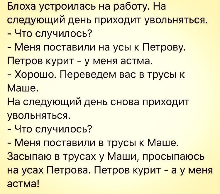 Блоха устроилась на работу На следующий день приходит увольняться Что случилось Меня поставили на усы к Петрову Петров курит у меня астма Хорошо Переведем вас в трусы к Маше На следующий день снова приходит увольняться Что случилось Меня поставили в трусы к Маше Засыпаю в трусах у Маши просыпаюсь на усах Петрова Петров курит а у меня астма