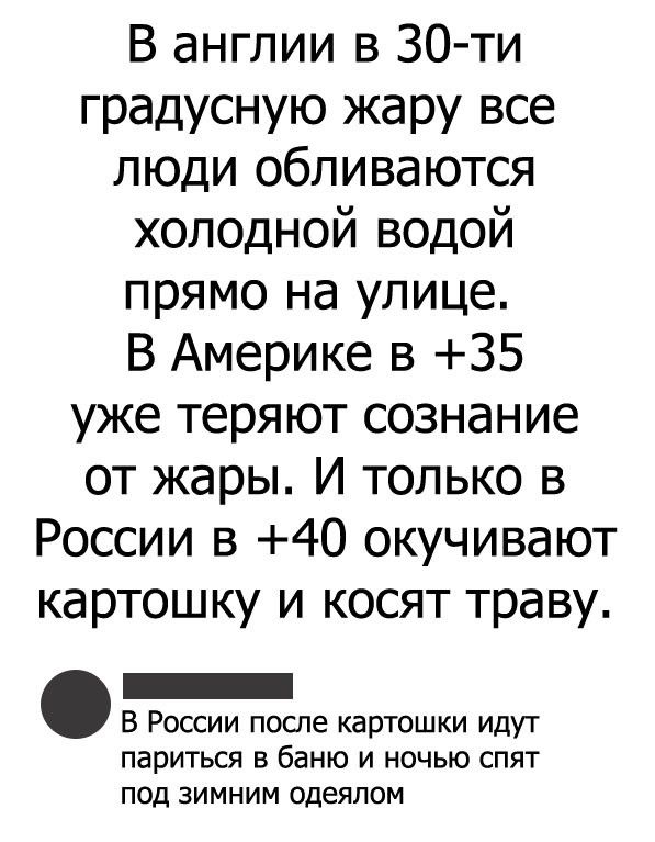 В англии в 30 ти градусную жару все люди обливаются холодной водой прямо на улице В Америке в 35 уже теряют сознание от жары И только в России в 40 окучивают картошку и косят траву _ В России после картошки идут париться в баню и ночью спят под зимним одеялом
